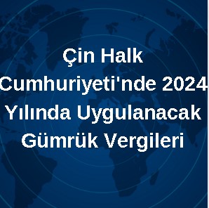  Çin Halk Cumhuriyeti'nde 2024 Yılında Uygulanacak Gümrük Vergileri